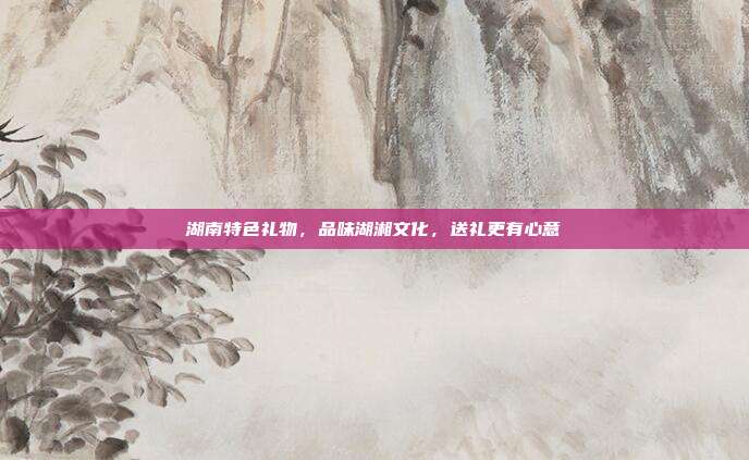 湖南特色礼物，品味湖湘文化，送礼更有心意