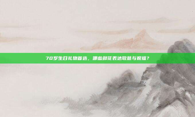 70岁生日礼物首选，哪些鲜花表达敬意与祝福？