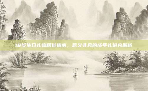 18岁生日礼物精选指南，意义非凡的成年礼讲究解析