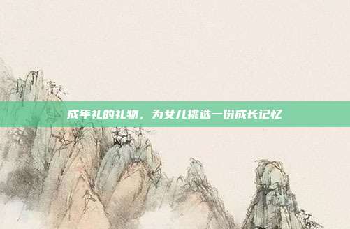 成年礼的礼物，为女儿挑选一份成长记忆