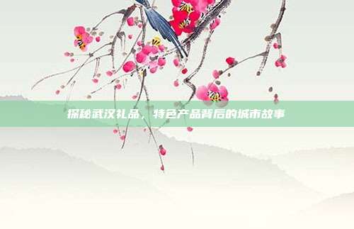 探秘武汉礼品，特色产品背后的城市故事