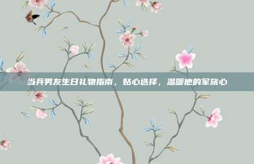 当兵男友生日礼物指南，贴心选择，温暖他的军旅心