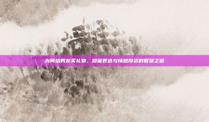 为何给男友买礼物，甜蜜表达与情感投资的智慧之道