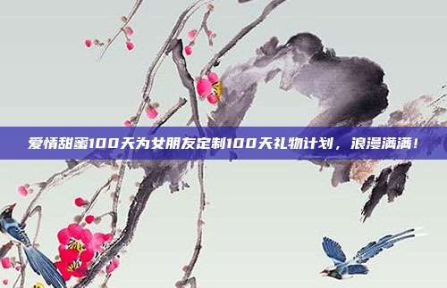 爱情甜蜜100天为女朋友定制100天礼物计划，浪漫满满！
