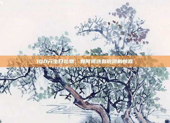 100元生日礼物，如何挑选有价值的惊喜