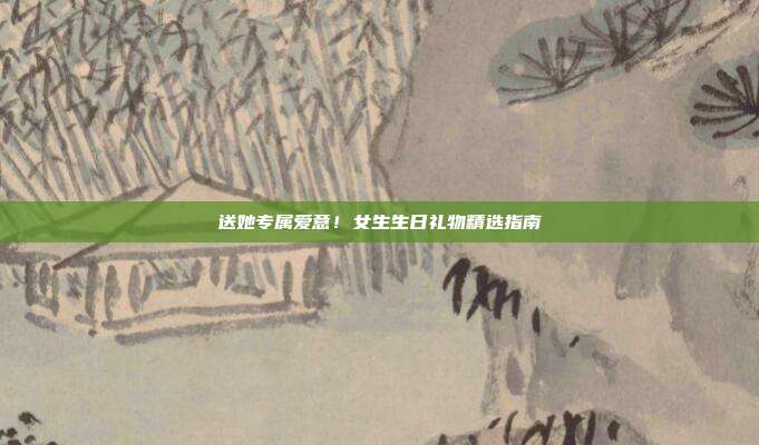 送她专属爱意！女生生日礼物精选指南