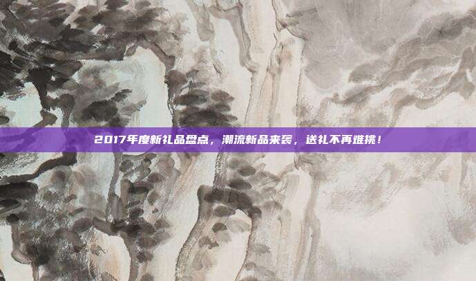 2017年度新礼品盘点，潮流新品来袭，送礼不再难挑！