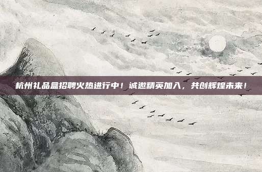 杭州礼品盒招聘火热进行中！诚邀精英加入，共创辉煌未来！