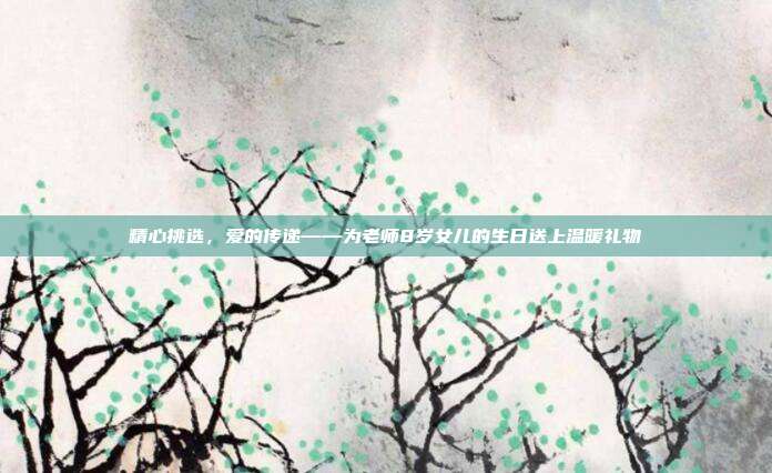 精心挑选，爱的传递——为老师8岁女儿的生日送上温暖礼物
