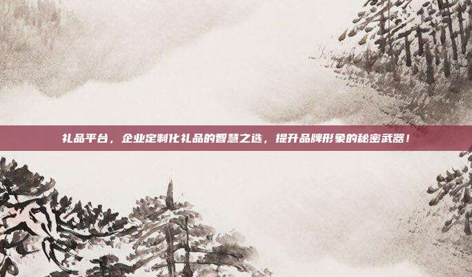 礼品平台，企业定制化礼品的智慧之选，提升品牌形象的秘密武器！
