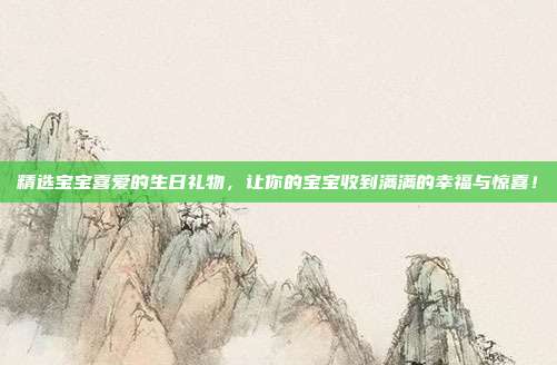 精选宝宝喜爱的生日礼物，让你的宝宝收到满满的幸福与惊喜！