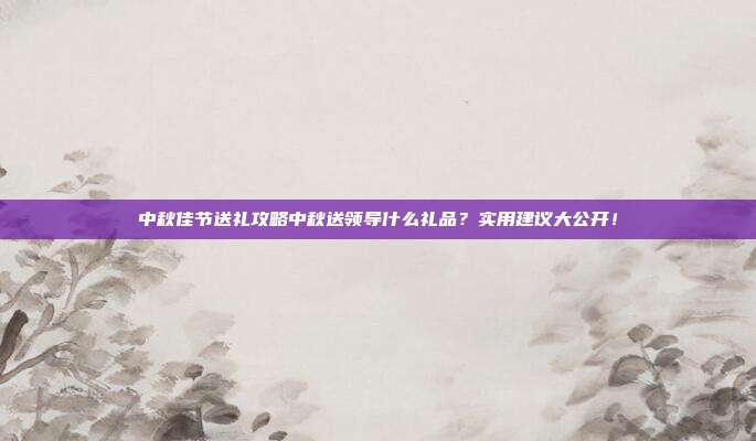 中秋佳节送礼攻略中秋送领导什么礼品？实用建议大公开！