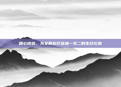 精心挑选，为女朋友打造独一无二的生日礼物