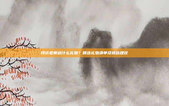 拜访老师送什么礼物？精选礼物清单及挑选建议