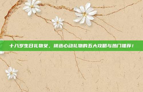 十八岁生日礼物女，挑选心动礼物的五大攻略与热门推荐！