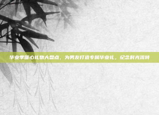 毕业季暖心礼物大盘点，为男友打造专属毕业礼，纪念时光流转