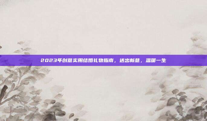 2023年创意实用结婚礼物指南，送出新意，温暖一生