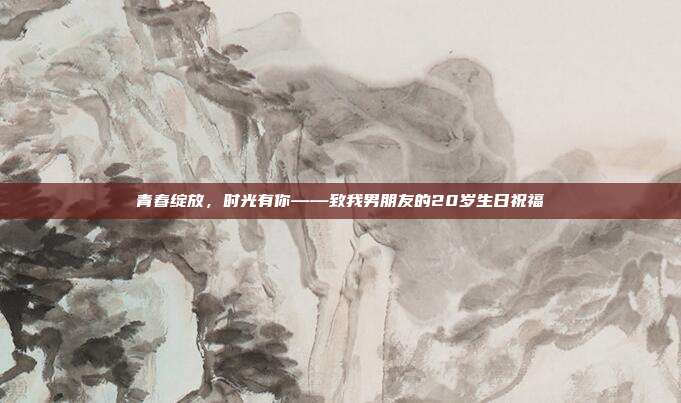 青春绽放，时光有你——致我男朋友的20岁生日祝福
