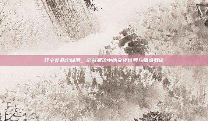 辽宁礼品定制酒，定制潮流中的文化符号与情感载体