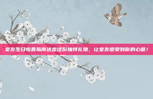 室友生日惊喜指南送出这份独特礼物，让室友感受到你的心意！