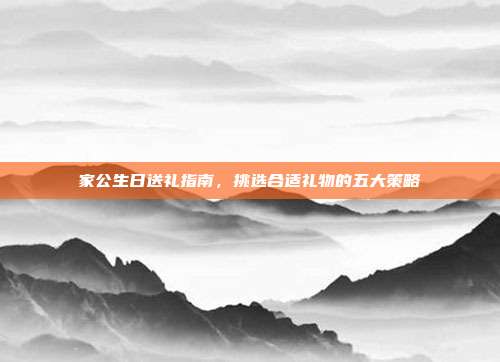 家公生日送礼指南，挑选合适礼物的五大策略
