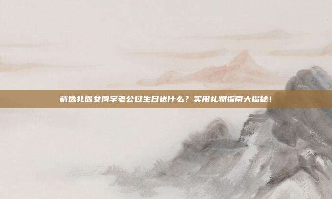 精选礼遇女同学老公过生日送什么？实用礼物指南大揭秘！