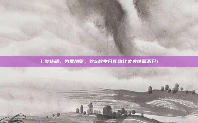七夕特辑，为爱加冕，这5款生日礼物让丈夫惊喜不已！