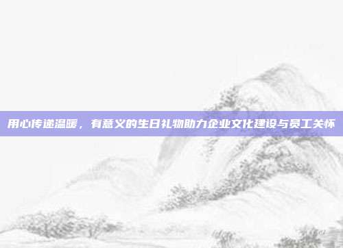 用心传递温暖，有意义的生日礼物助力企业文化建设与员工关怀