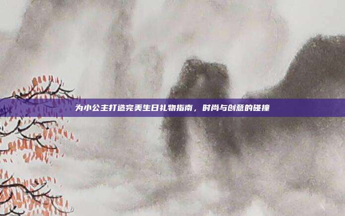 为小公主打造完美生日礼物指南，时尚与创意的碰撞