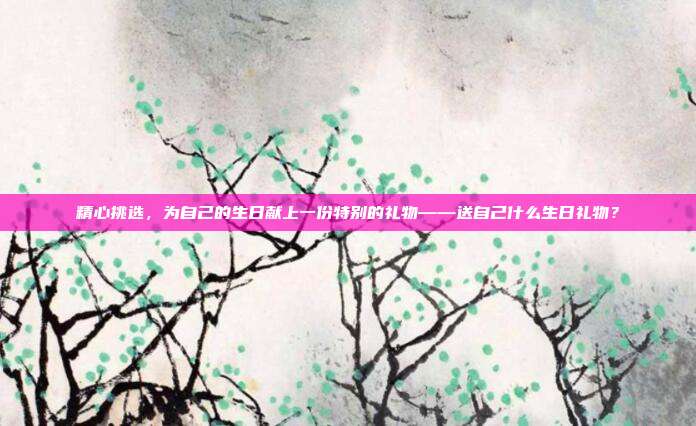 精心挑选，为自己的生日献上一份特别的礼物——送自己什么生日礼物？