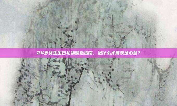 24岁女生生日礼物精选指南，送什么才能表达心意？