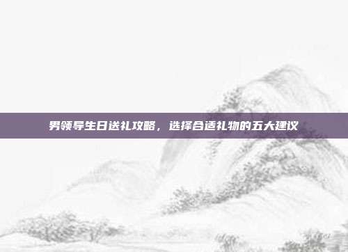 男领导生日送礼攻略，选择合适礼物的五大建议