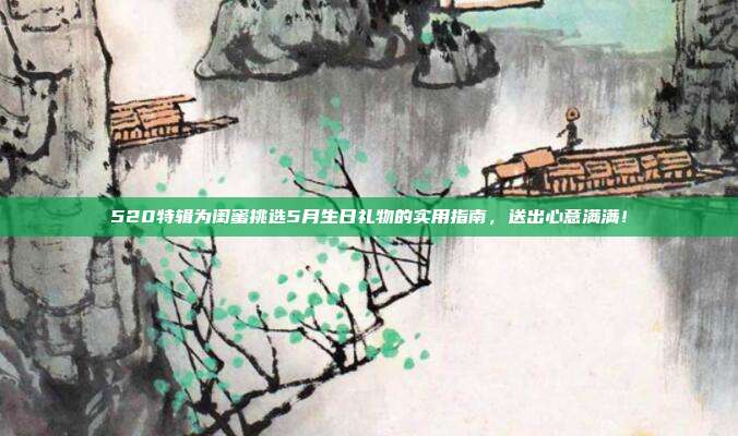 520特辑为闺蜜挑选5月生日礼物的实用指南，送出心意满满！