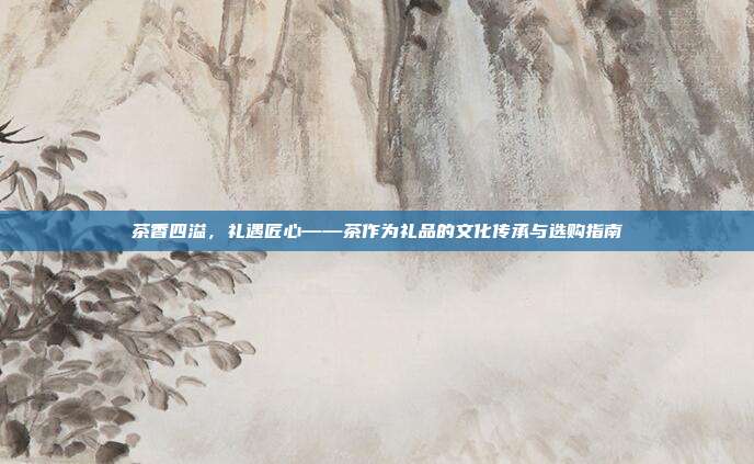 茶香四溢，礼遇匠心——茶作为礼品的文化传承与选购指南