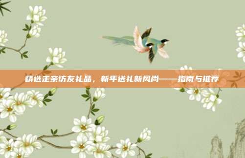 精选走亲访友礼品，新年送礼新风尚——指南与推荐