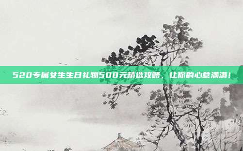 520专属女生生日礼物500元精选攻略，让你的心意满满！