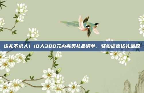 送礼不求人！10人300元内完美礼品清单，轻松搞定送礼难题