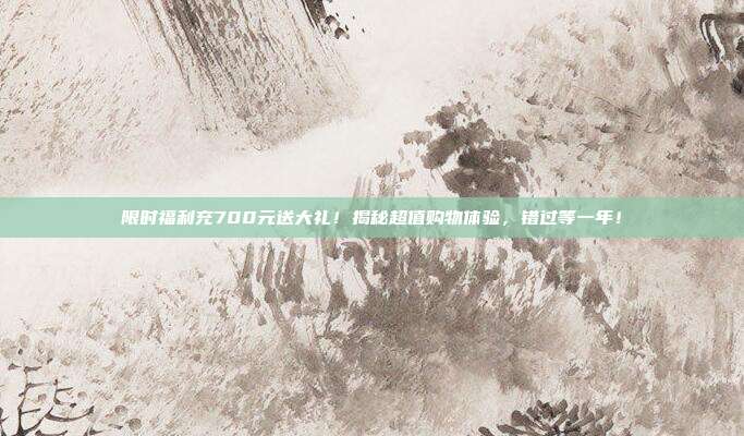 限时福利充700元送大礼！揭秘超值购物体验，错过等一年！