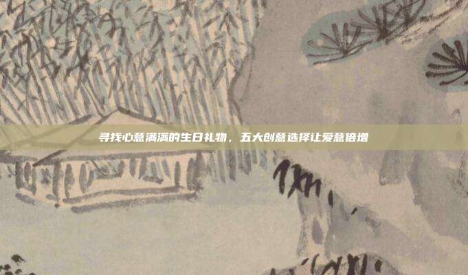 寻找心意满满的生日礼物，五大创意选择让爱意倍增