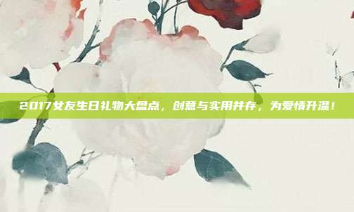 2017女友生日礼物大盘点，创意与实用并存，为爱情升温！