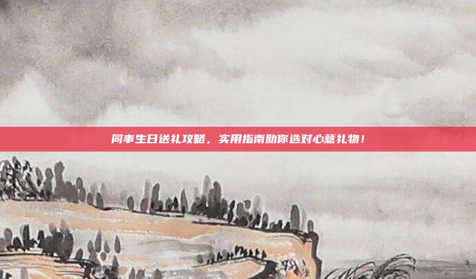 同事生日送礼攻略，实用指南助你选对心意礼物！