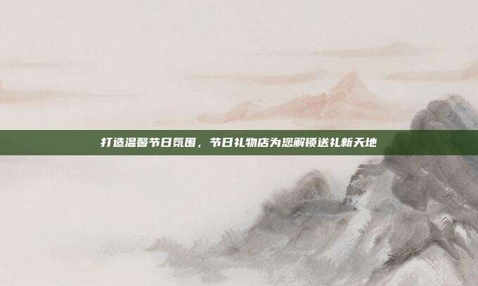打造温馨节日氛围，节日礼物店为您解锁送礼新天地