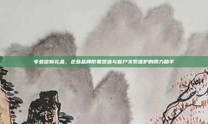 专业定制礼品，企业品牌形象塑造与客户关系维护的得力助手