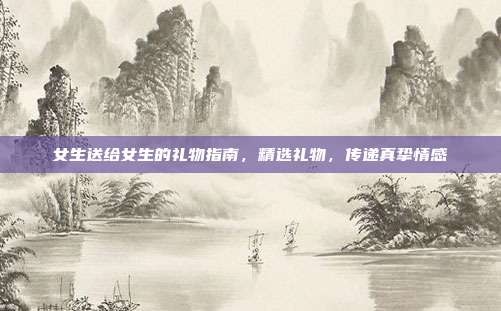 女生送给女生的礼物指南，精选礼物，传递真挚情感