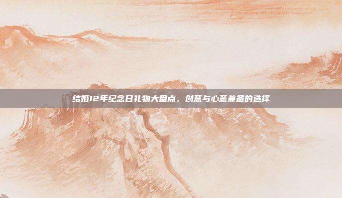 结婚12年纪念日礼物大盘点，创意与心意兼备的选择