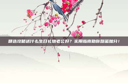 精选攻略送什么生日礼物老公好？实用指南助你甜蜜加分！
