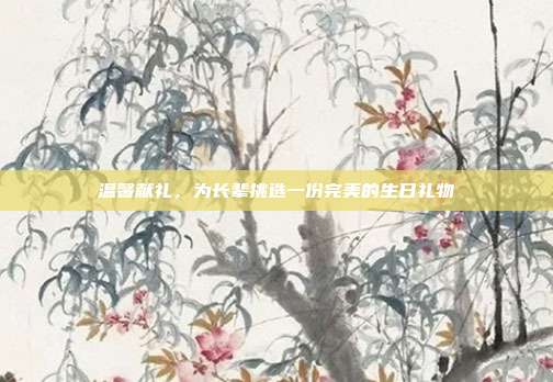 温馨献礼，为长辈挑选一份完美的生日礼物