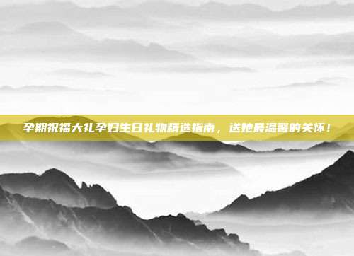 孕期祝福大礼孕妇生日礼物精选指南，送她最温馨的关怀！
