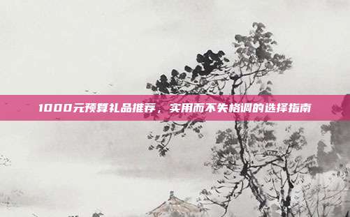 1000元预算礼品推荐，实用而不失格调的选择指南