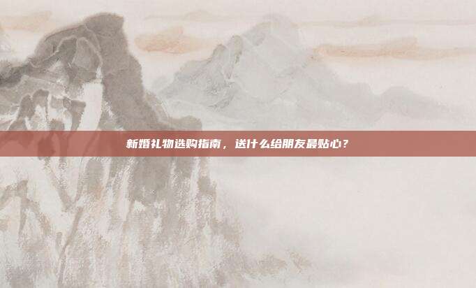 新婚礼物选购指南，送什么给朋友最贴心？